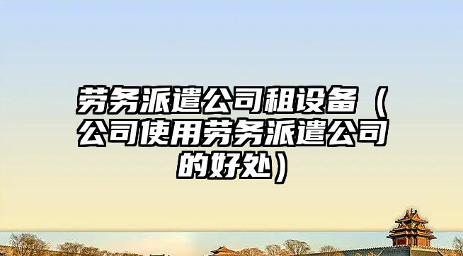 勞務(wù)派遣公司租設備（公司使用勞務(wù)派遣公司的好處）