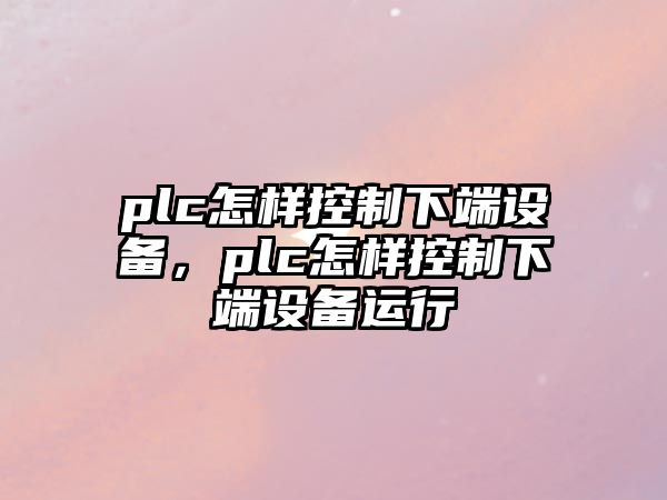 plc怎樣控制下端設備，plc怎樣控制下端設備運行