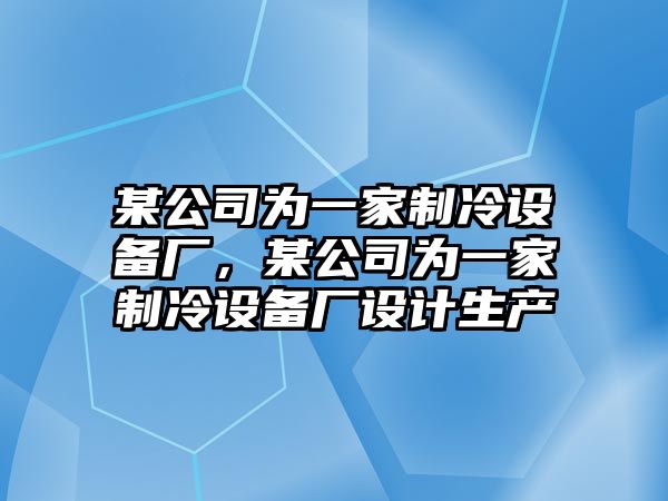某公司為一家制冷設備廠(chǎng)，某公司為一家制冷設備廠(chǎng)設計生產(chǎn)