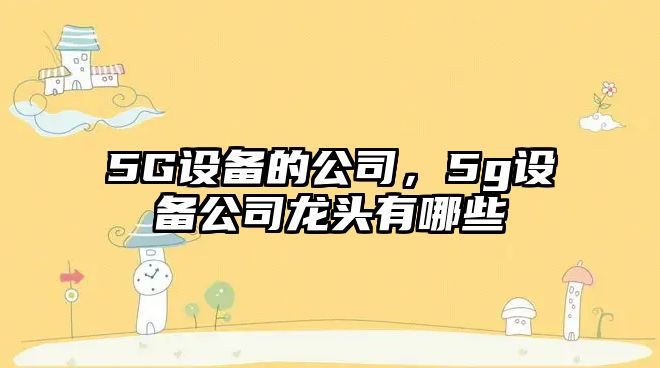 5G設備的公司，5g設備公司龍頭有哪些