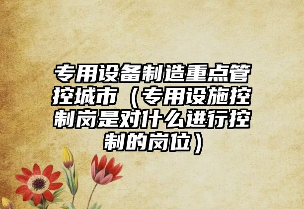 專(zhuān)用設備制造重點(diǎn)管控城市（專(zhuān)用設施控制崗是對什么進(jìn)行控制的崗位）