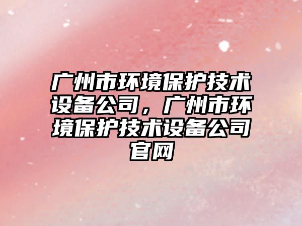 廣州市環(huán)境保護技術(shù)設備公司，廣州市環(huán)境保護技術(shù)設備公司官網(wǎng)