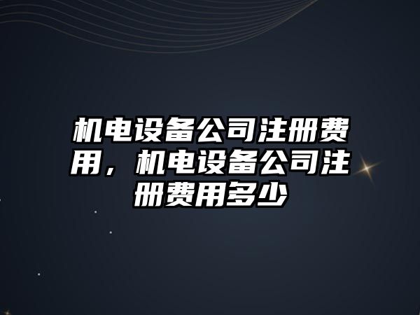 機電設備公司注冊費用，機電設備公司注冊費用多少