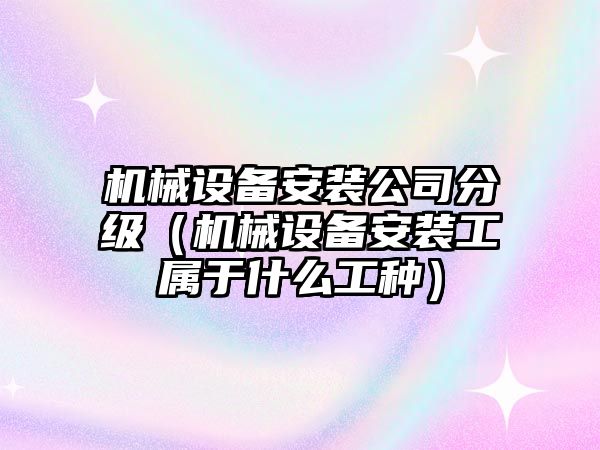 機械設備安裝公司分級（機械設備安裝工屬于什么工種）