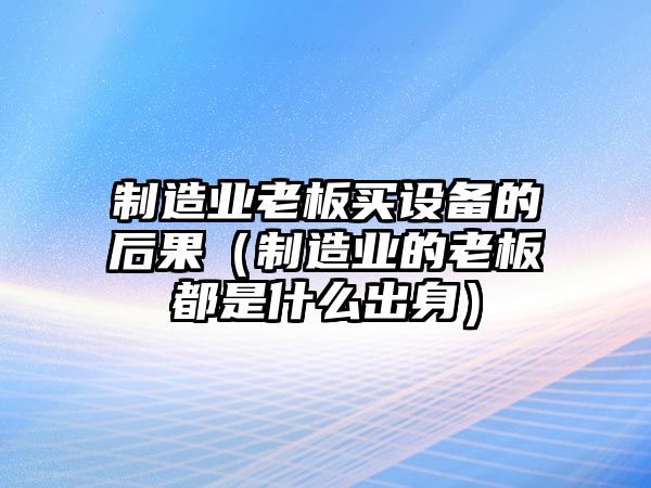 制造業(yè)老板買(mǎi)設備的后果（制造業(yè)的老板都是什么出身）