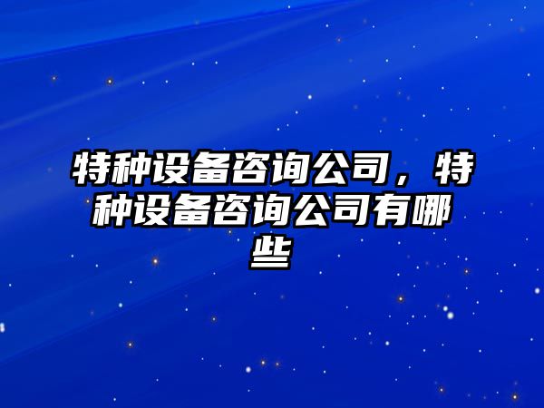 特種設備咨詢(xún)公司，特種設備咨詢(xún)公司有哪些