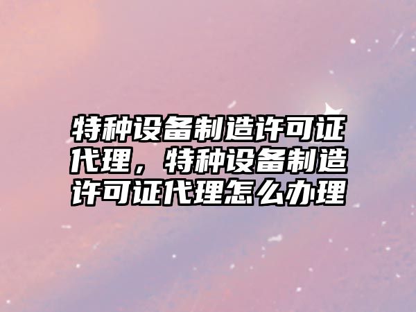 特種設備制造許可證代理，特種設備制造許可證代理怎么辦理