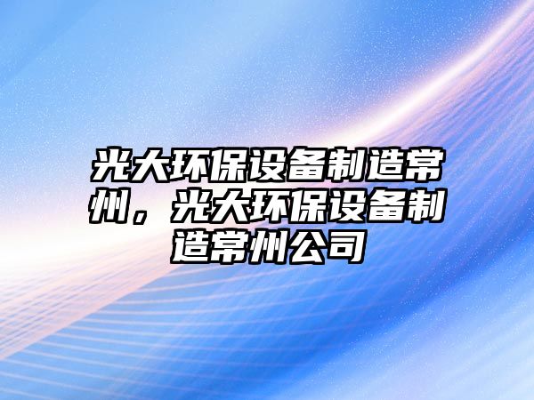 光大環(huán)保設備制造常州，光大環(huán)保設備制造常州公司