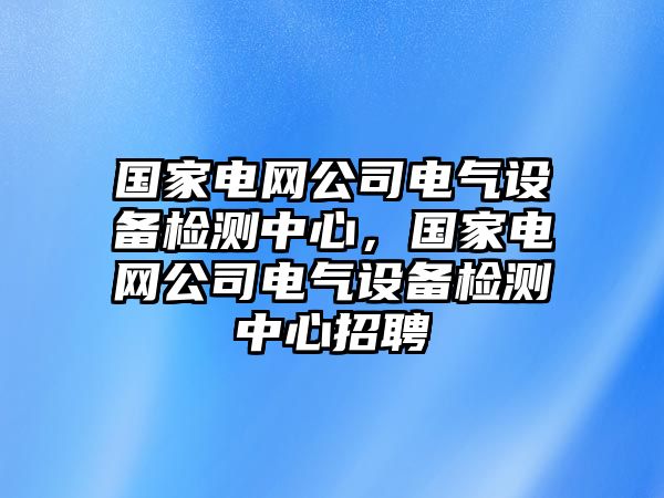國家電網(wǎng)公司電氣設備檢測中心，國家電網(wǎng)公司電氣設備檢測中心招聘