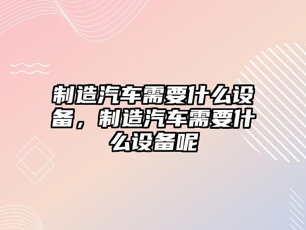 制造汽車(chē)需要什么設備，制造汽車(chē)需要什么設備呢