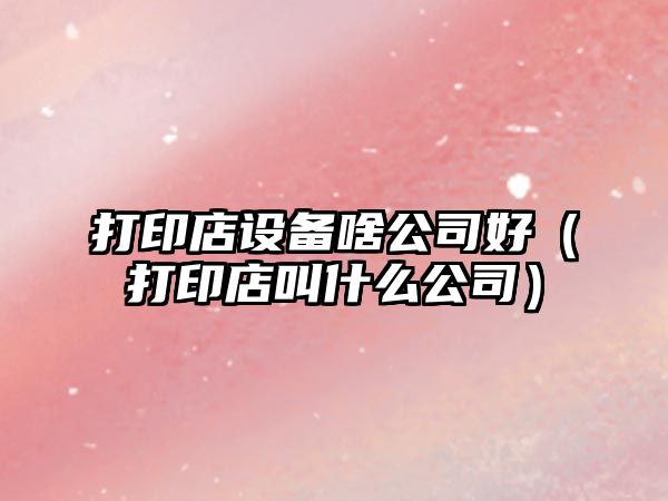 打印店設備啥公司好（打印店叫什么公司）