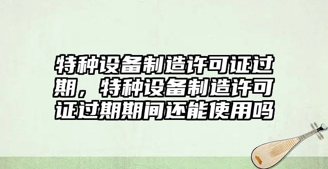特種設備制造許可證過(guò)期，特種設備制造許可證過(guò)期期間還能使用嗎