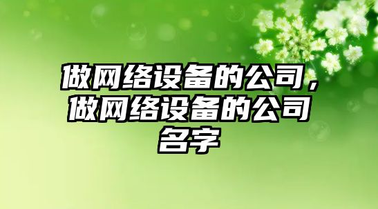 做網(wǎng)絡(luò )設備的公司，做網(wǎng)絡(luò )設備的公司名字