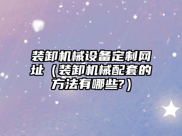 裝卸機械設備定制網(wǎng)址（裝卸機械配套的方法有哪些?）