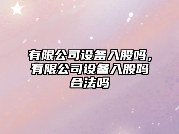 有限公司設備入股嗎，有限公司設備入股嗎合法嗎