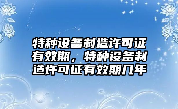 特種設備制造許可證有效期，特種設備制造許可證有效期幾年