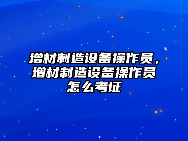 增材制造設備操作員，增材制造設備操作員怎么考證
