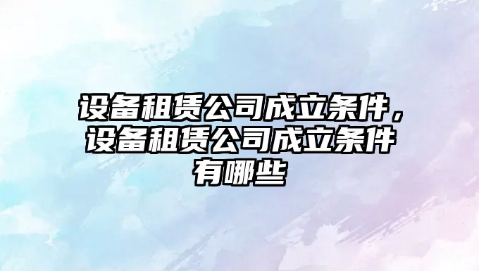 設備租賃公司成立條件，設備租賃公司成立條件有哪些
