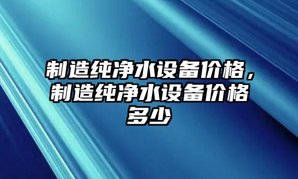 制造純凈水設備價(jià)格，制造純凈水設備價(jià)格多少
