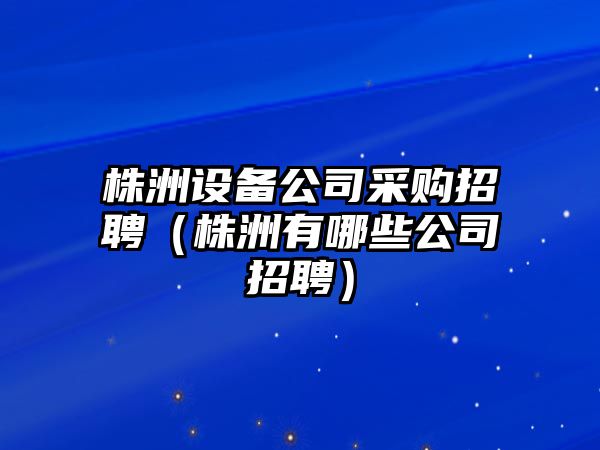 株洲設備公司采購招聘（株洲有哪些公司招聘）