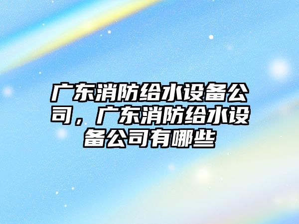 廣東消防給水設備公司，廣東消防給水設備公司有哪些