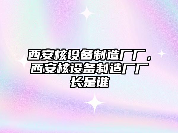 西安核設備制造廠(chǎng)廠(chǎng)，西安核設備制造廠(chǎng)廠(chǎng)長(cháng)是誰(shuí)