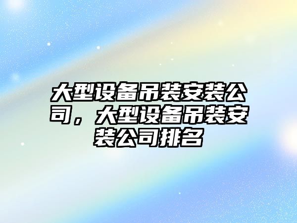 大型設備吊裝安裝公司，大型設備吊裝安裝公司排名