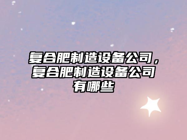 復合肥制造設備公司，復合肥制造設備公司有哪些