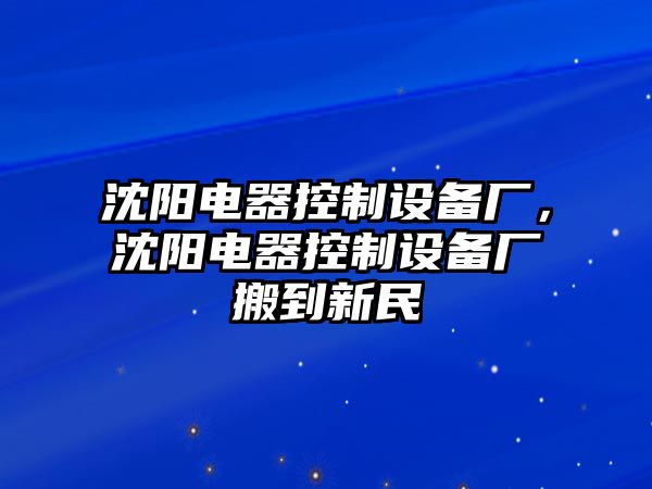沈陽(yáng)電器控制設備廠(chǎng)，沈陽(yáng)電器控制設備廠(chǎng)搬到新民