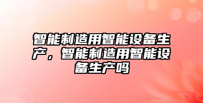 智能制造用智能設備生產(chǎn)，智能制造用智能設備生產(chǎn)嗎