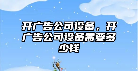 開(kāi)廣告公司設備，開(kāi)廣告公司設備需要多少錢(qián)