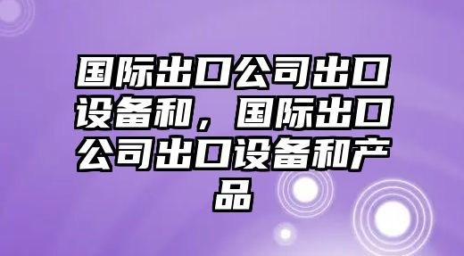 國際出口公司出口設備和，國際出口公司出口設備和產(chǎn)品