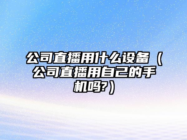 公司直播用什么設備（公司直播用自己的手機嗎?）