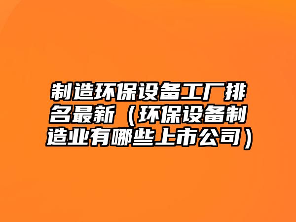 制造環(huán)保設備工廠(chǎng)排名最新（環(huán)保設備制造業(yè)有哪些上市公司）