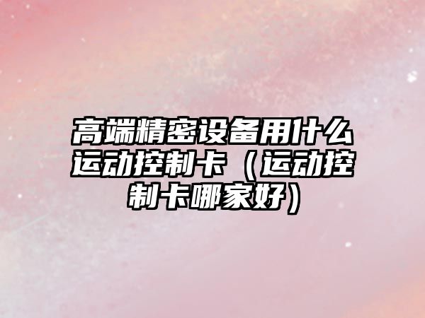 高端精密設備用什么運動(dòng)控制卡（運動(dòng)控制卡哪家好）