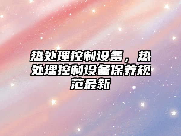 熱處理控制設備，熱處理控制設備保養規范最新