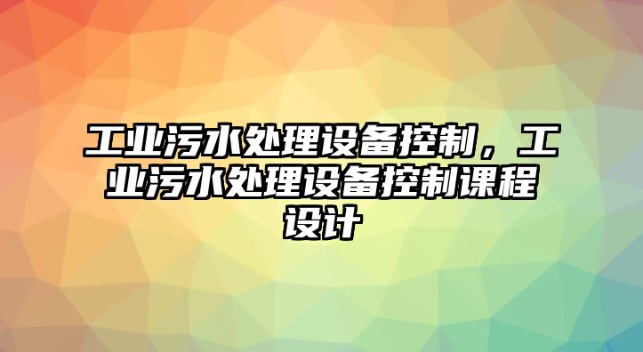 工業(yè)污水處理設備控制，工業(yè)污水處理設備控制課程設計