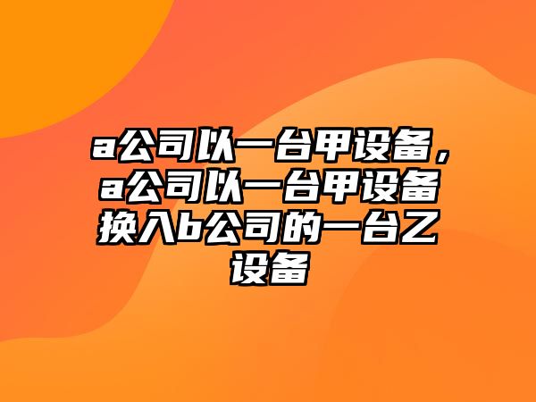 a公司以一臺甲設備，a公司以一臺甲設備換入b公司的一臺乙設備