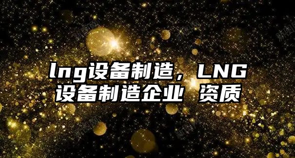 lng設備制造，LNG設備制造企業(yè) 資質(zhì)