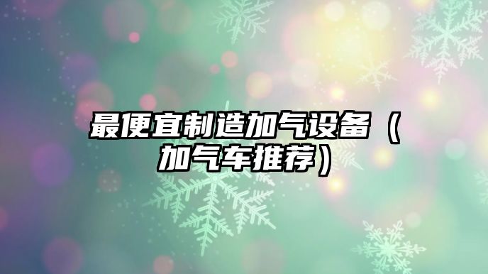 最便宜制造加氣設備（加氣車(chē)推薦）