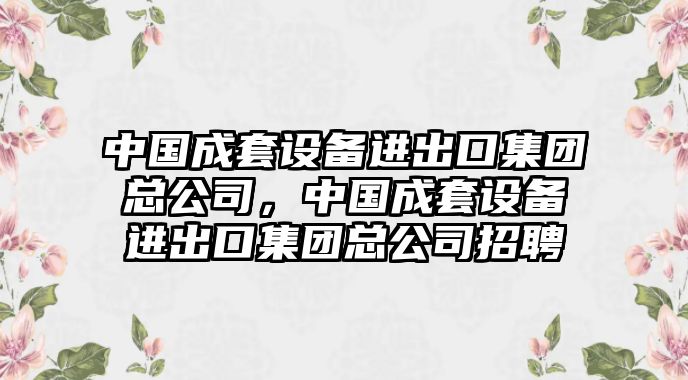中國成套設備進(jìn)出口集團總公司，中國成套設備進(jìn)出口集團總公司招聘