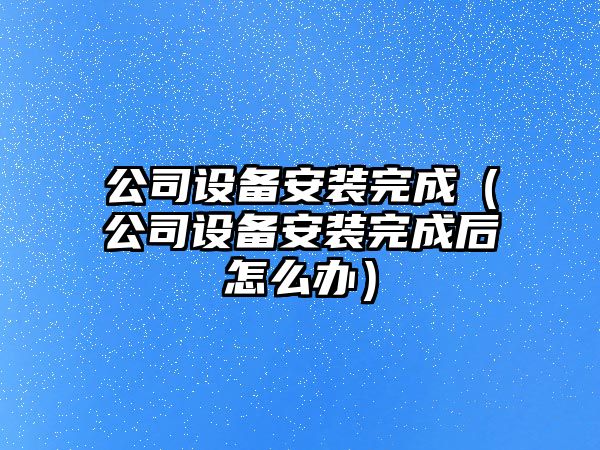 公司設備安裝完成（公司設備安裝完成后怎么辦）