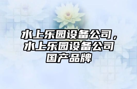 水上樂(lè )園設備公司，水上樂(lè )園設備公司國產(chǎn)品牌