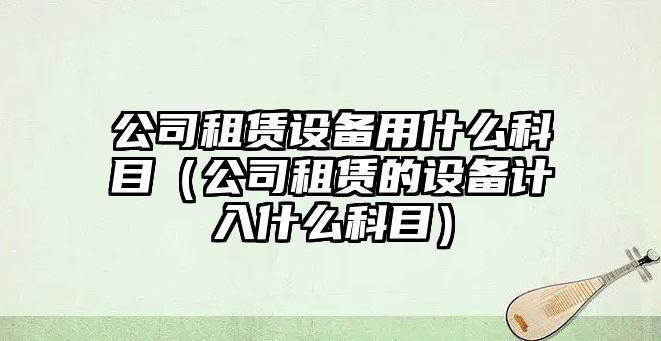 公司租賃設備用什么科目（公司租賃的設備計入什么科目）