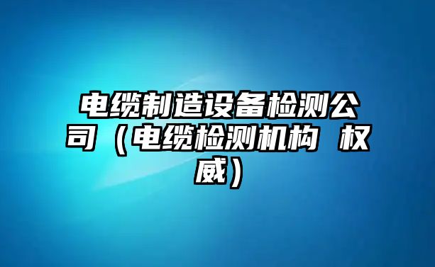 電纜制造設備檢測公司（電纜檢測機構 權威）