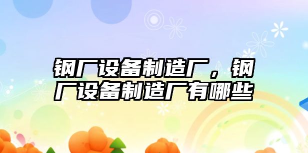 鋼廠(chǎng)設備制造廠(chǎng)，鋼廠(chǎng)設備制造廠(chǎng)有哪些