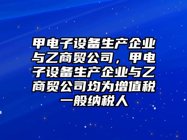 甲電子設備生產(chǎn)企業(yè)與乙商貿公司，甲電子設備生產(chǎn)企業(yè)與乙商貿公司均為增值稅一般納稅人