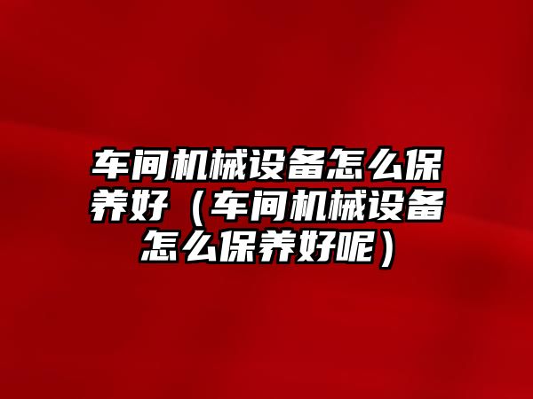 車(chē)間機械設備怎么保養好（車(chē)間機械設備怎么保養好呢）