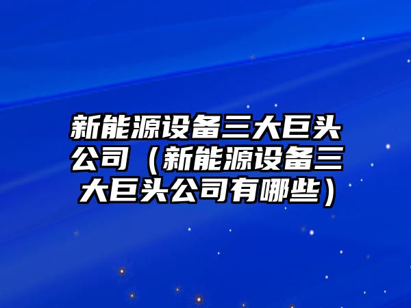 新能源設備三大巨頭公司（新能源設備三大巨頭公司有哪些）