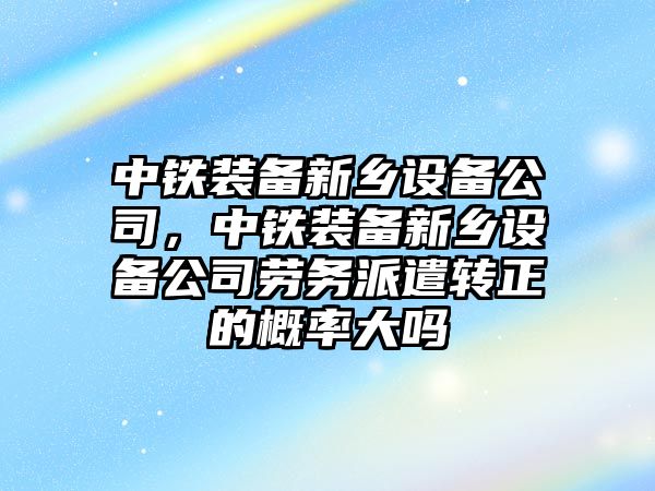 中鐵裝備新鄉設備公司，中鐵裝備新鄉設備公司勞務(wù)派遣轉正的概率大嗎